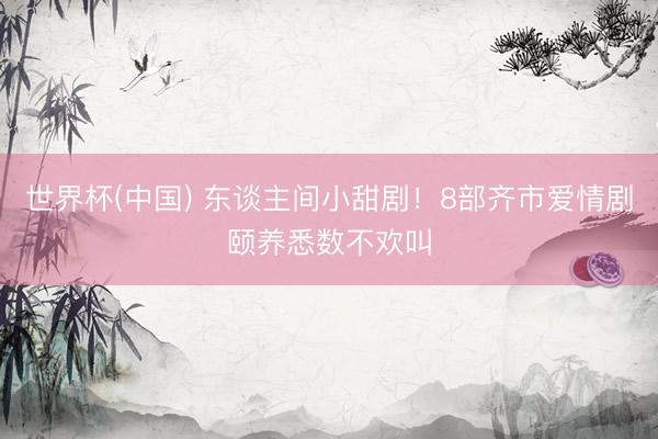 世界杯(中国) 东谈主间小甜剧！8部齐市爱情剧颐养悉数不欢叫
