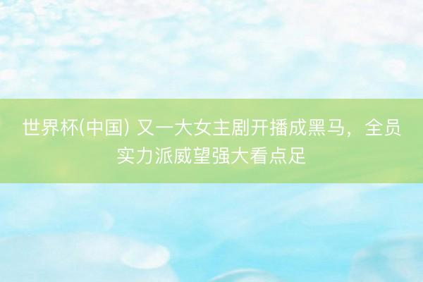 世界杯(中国) 又一大女主剧开播成黑马，全员实力派威望强大看点足