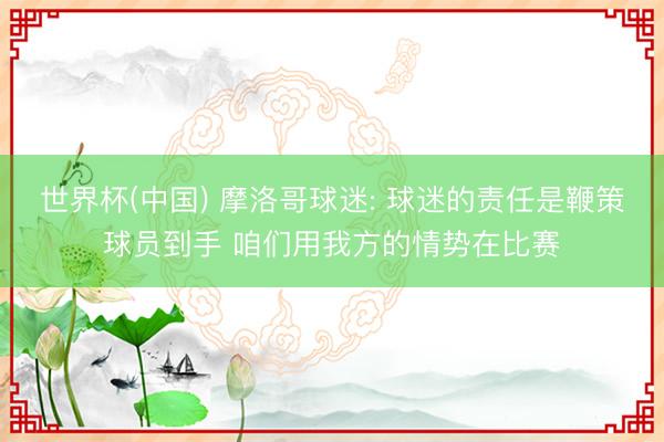 世界杯(中国) 摩洛哥球迷: 球迷的责任是鞭策球员到手 咱们用我方的情势在比赛