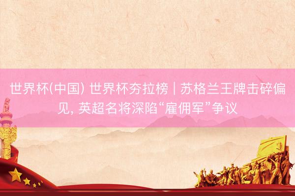 世界杯(中国) 世界杯夯拉榜 | 苏格兰王牌击碎偏见， 英超名将深陷“雇佣军”争议