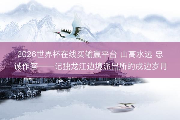2026世界杯在线买输赢平台 山高水远 忠诚作答——记独龙江边境派出所的戍边岁月