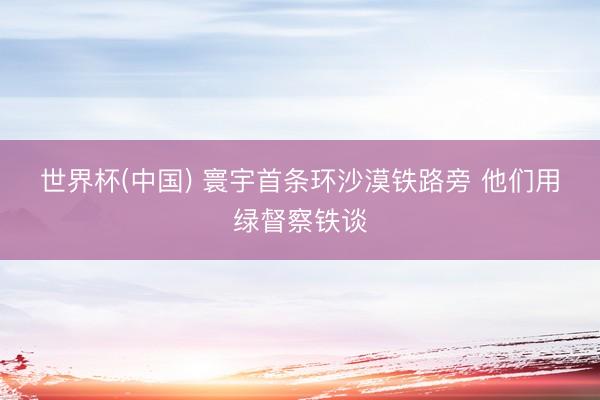 世界杯(中国) 寰宇首条环沙漠铁路旁 他们用绿督察铁谈