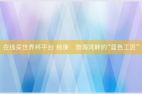 在线买世界杯平台 杨庚:渤海湾畔的“蓝色工匠”
