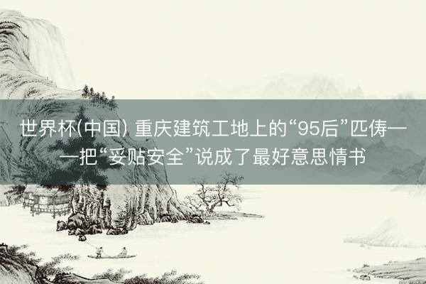 世界杯(中国) 重庆建筑工地上的“95后”匹俦——把“妥贴安全”说成了最好意思情书
