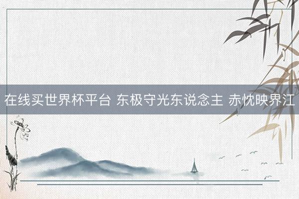 在线买世界杯平台 东极守光东说念主 赤忱映界江