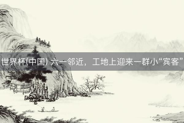 世界杯(中国) 六一邻近，工地上迎来一群小“宾客”