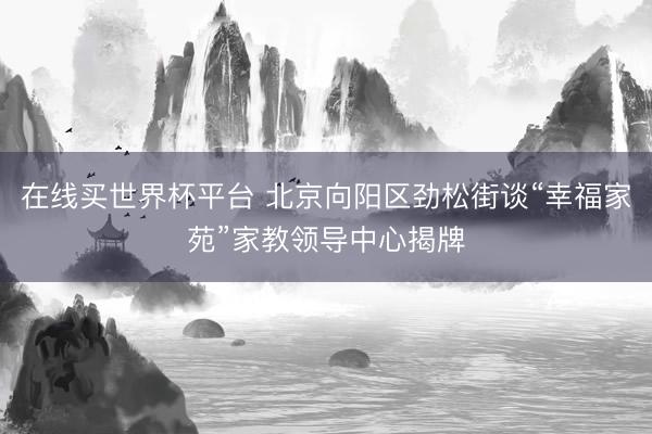 在线买世界杯平台 北京向阳区劲松街谈“幸福家苑”家教领导中心揭牌