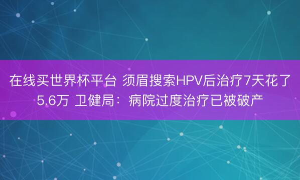在线买世界杯平台 须眉搜索HPV后治疗7天花了5.6万 卫健局：病院过度治疗已被破产