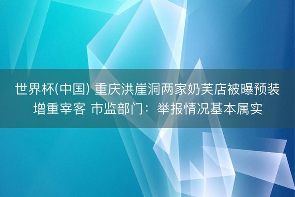 世界杯(中国) 重庆洪崖洞两家奶芙店被曝预装增重宰客 市监部门：举报情况基本属实