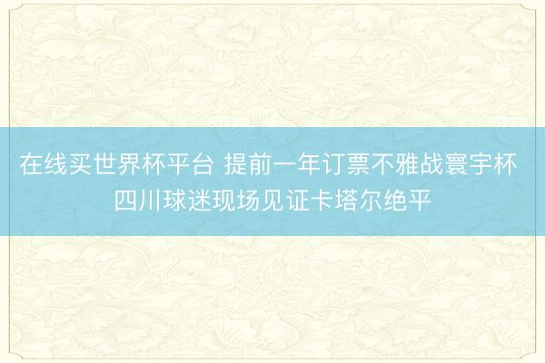 在线买世界杯平台 提前一年订票不雅战寰宇杯 四川球迷现场见证卡塔尔绝平