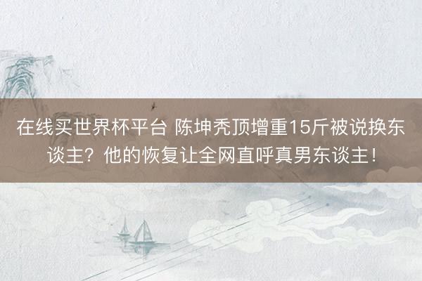 在线买世界杯平台 陈坤秃顶增重15斤被说换东谈主？他的恢复让全网直呼真男东谈主！