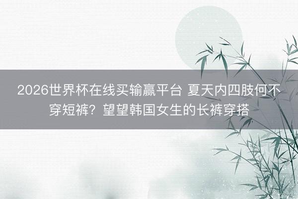 2026世界杯在线买输赢平台 夏天内四肢何不穿短裤？望望韩国女生的长裤穿搭