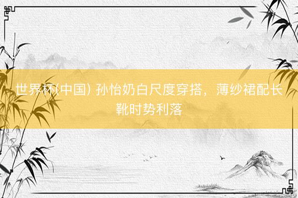 世界杯(中国) 孙怡奶白尺度穿搭，薄纱裙配长靴时势利落
