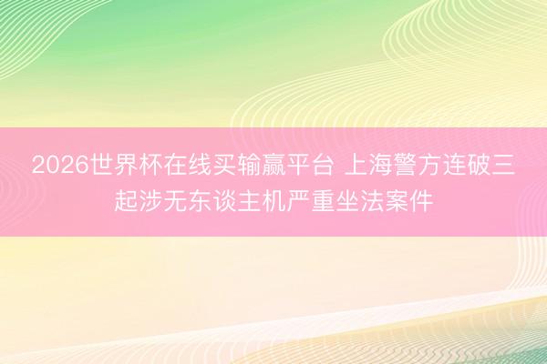 2026世界杯在线买输赢平台 上海警方连破三起涉无东谈主机严重坐法案件