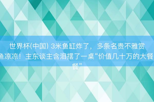 世界杯(中国) 3米鱼缸炸了，多条名贵不雅赏鱼凉凉！主东谈主含泪摆了一桌“价值几十万的大餐”