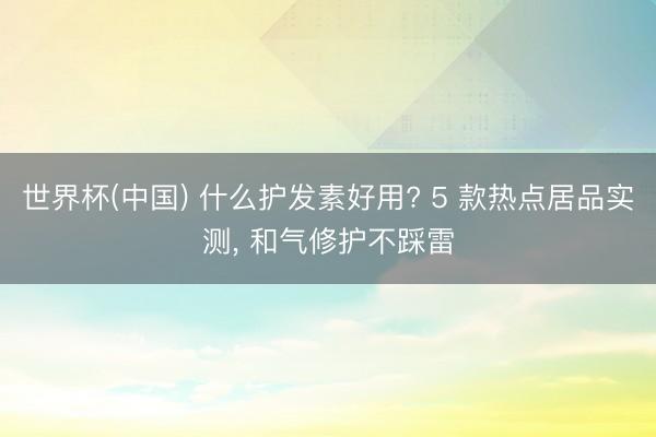 世界杯(中国) 什么护发素好用? 5 款热点居品实测， 和气修护不踩雷