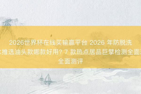 2026世界杯在线买输赢平台 2026 年防脱洗发水推选油头款哪款好用? 7 款热点居品巨擘检测全面测评
