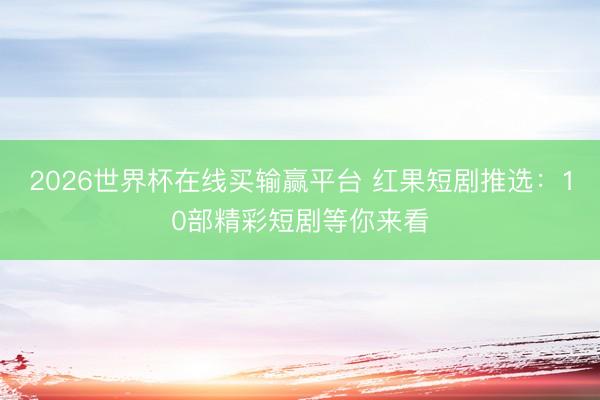 2026世界杯在线买输赢平台 红果短剧推选：10部精彩短剧等你来看