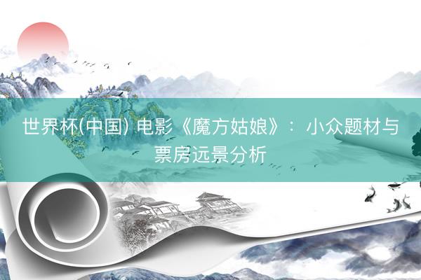 世界杯(中国) 电影《魔方姑娘》：小众题材与票房远景分析