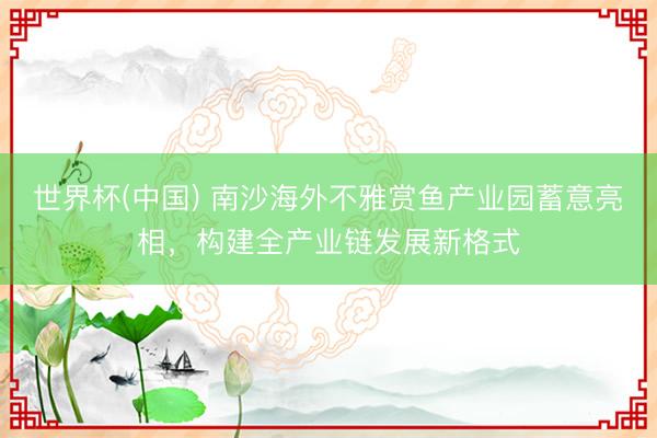 世界杯(中国) 南沙海外不雅赏鱼产业园蓄意亮相，构建全产业链发展新格式