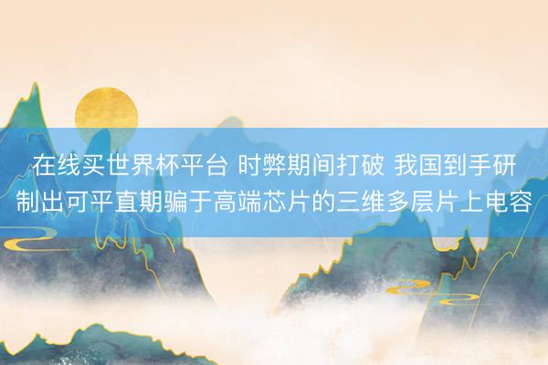 在线买世界杯平台 时弊期间打破 我国到手研制出可平直期骗于高端芯片的三维多层片上电容