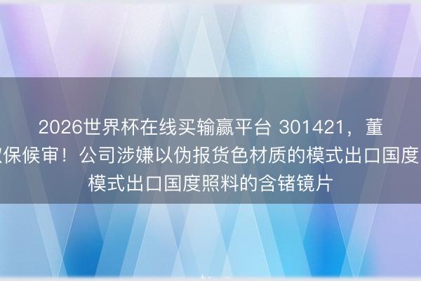2026世界杯在线买输赢平台 301421,董事长黄胜弟被取保候审!公司涉嫌以伪报货色材质的模式出口国度照料的含锗镜片